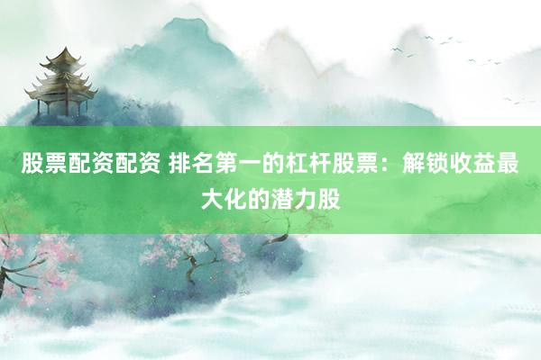 股票配资配资 排名第一的杠杆股票：解锁收益最大化的潜力股