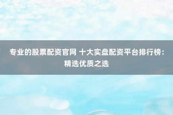 专业的股票配资官网 十大实盘配资平台排行榜：精选优质之选