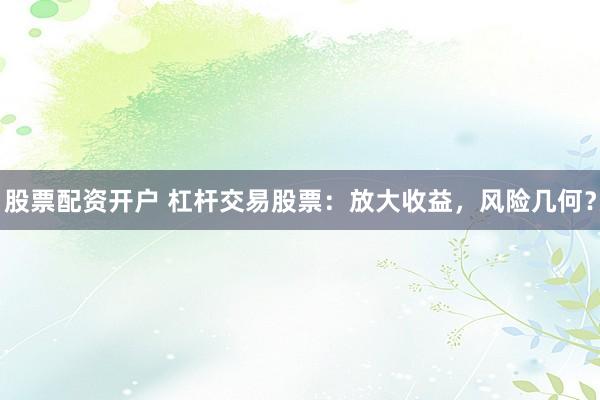 股票配资开户 杠杆交易股票：放大收益，风险几何？
