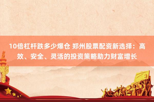 10倍杠杆跌多少爆仓 郑州股票配资新选择：高效、安全、灵活的投资策略助力财富增长