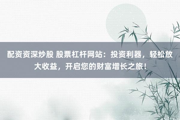 配资资深炒股 股票杠杆网站：投资利器，轻松放大收益，开启您的财富增长之旅！