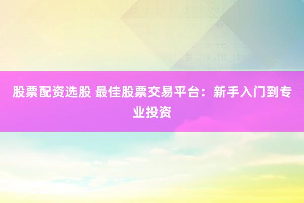 股票配资选股 最佳股票交易平台：新手入门到专业投资