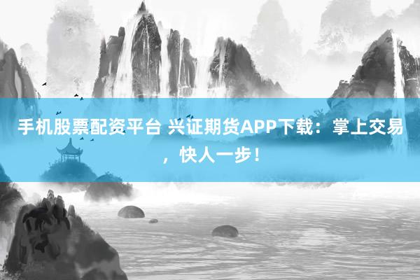 手机股票配资平台 兴证期货APP下载：掌上交易，快人一步！