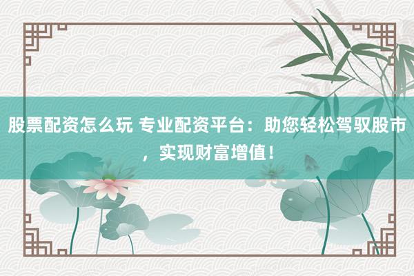 股票配资怎么玩 专业配资平台：助您轻松驾驭股市，实现财富增值！