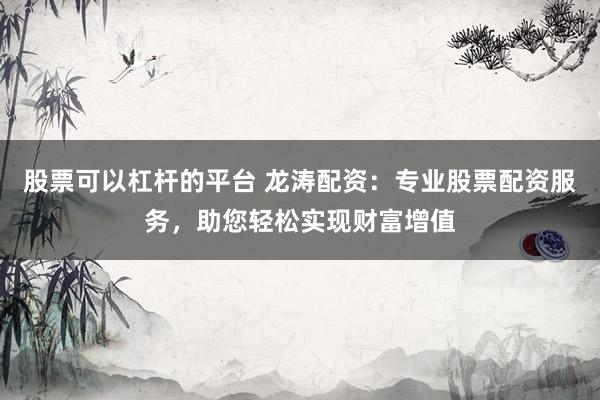 股票可以杠杆的平台 龙涛配资：专业股票配资服务，助您轻松实现财富增值