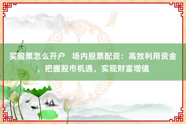 买股票怎么开户   场内股票配资：高效利用资金，把握股市机遇，实现财富增值