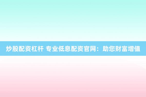 炒股配资杠杆 专业低息配资官网：助您财富增值