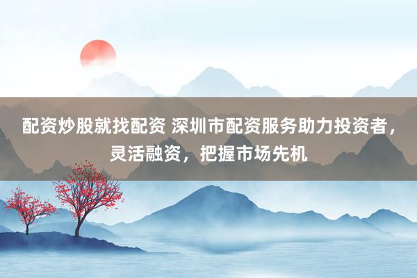 配资炒股就找配资 深圳市配资服务助力投资者，灵活融资，把握市场先机