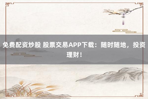 免费配资炒股 股票交易APP下载：随时随地，投资理财！