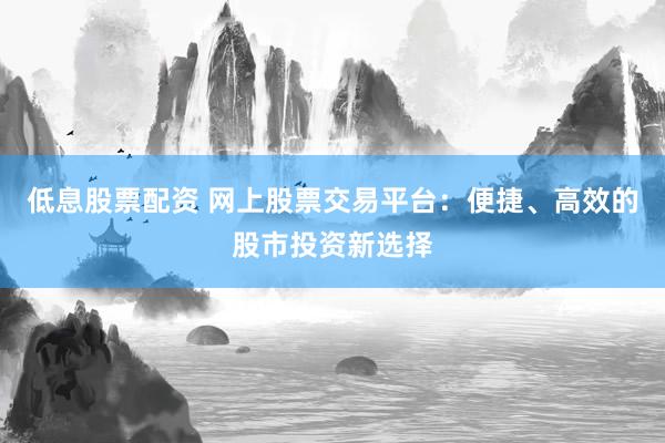 低息股票配资 网上股票交易平台：便捷、高效的股市投资新选择