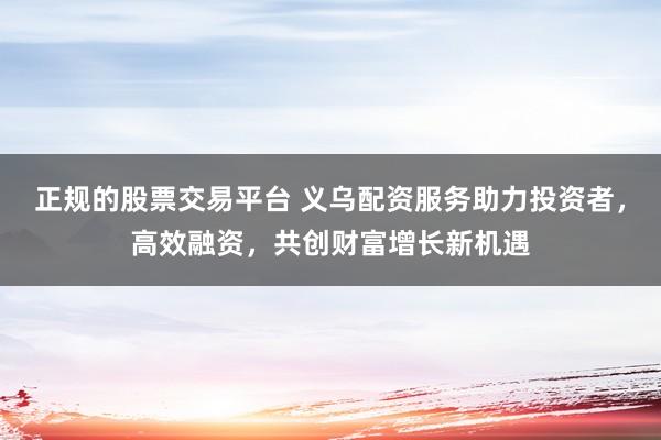 正规的股票交易平台 义乌配资服务助力投资者，高效融资，共创财富增长新机遇