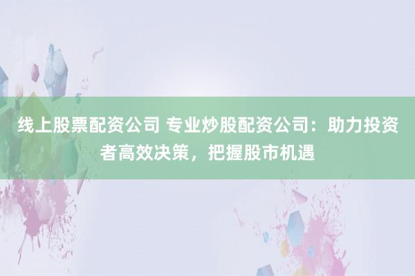 线上股票配资公司 专业炒股配资公司：助力投资者高效决策，把握股市机遇