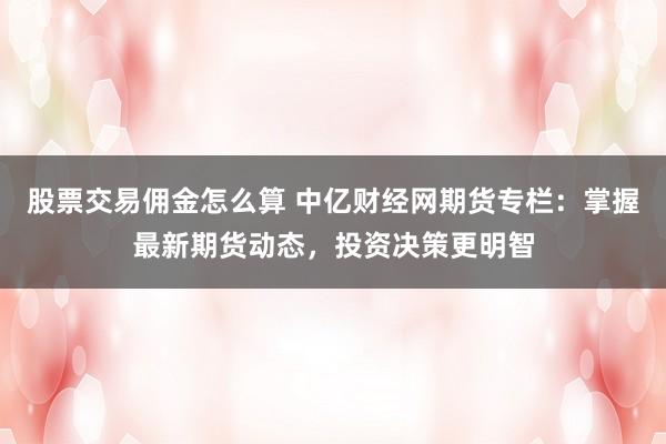 股票交易佣金怎么算 中亿财经网期货专栏：掌握最新期货动态，投资决策更明智