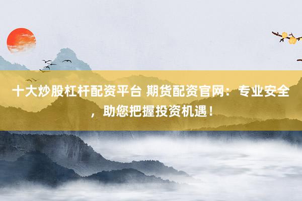 十大炒股杠杆配资平台 期货配资官网：专业安全，助您把握投资机遇！