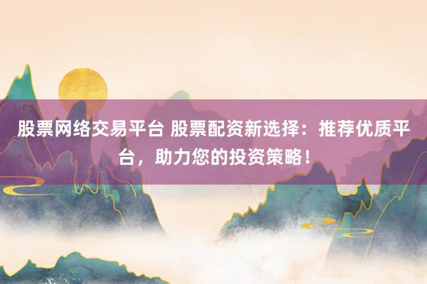 股票网络交易平台 股票配资新选择：推荐优质平台，助力您的投资策略！