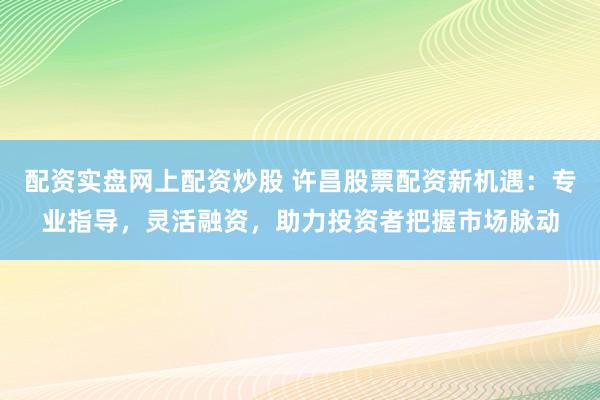 配资实盘网上配资炒股 许昌股票配资新机遇：专业指导，灵活融资，助力投资者把握市场脉动