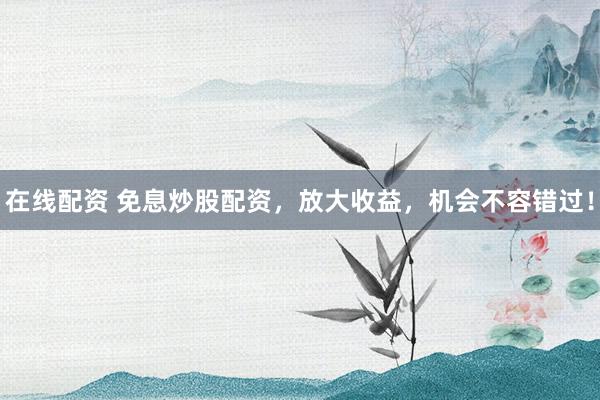 在线配资 免息炒股配资，放大收益，机会不容错过！