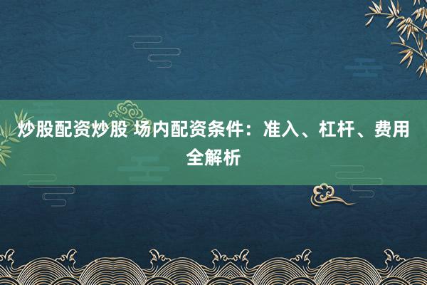 炒股配资炒股 场内配资条件：准入、杠杆、费用全解析