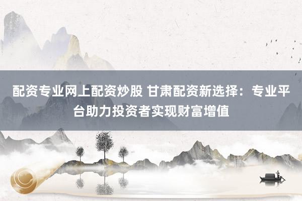 配资专业网上配资炒股 甘肃配资新选择：专业平台助力投资者实现财富增值