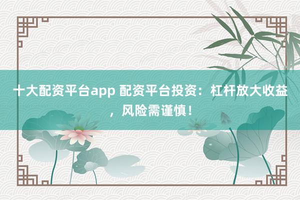 十大配资平台app 配资平台投资：杠杆放大收益，风险需谨慎！