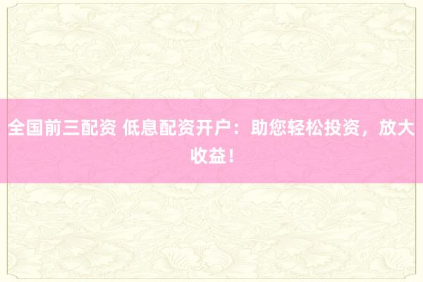 全国前三配资 低息配资开户：助您轻松投资，放大收益！