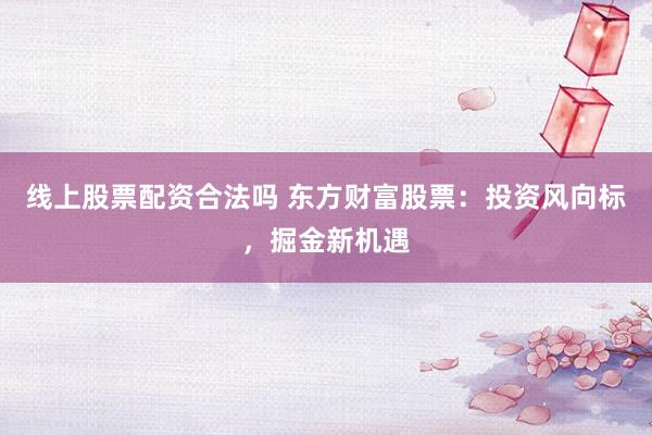 线上股票配资合法吗 东方财富股票：投资风向标，掘金新机遇