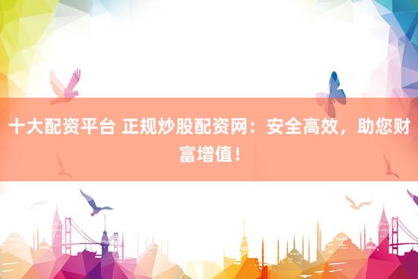 十大配资平台 正规炒股配资网：安全高效，助您财富增值！