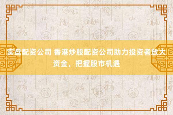 实盘配资公司 香港炒股配资公司助力投资者放大资金，把握股市机遇