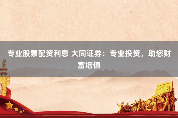 专业股票配资利息 大同证券：专业投资，助您财富增值
