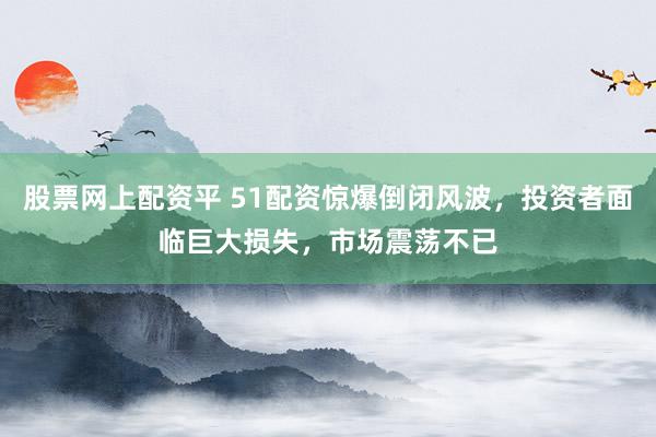 股票网上配资平 51配资惊爆倒闭风波，投资者面临巨大损失，市场震荡不已