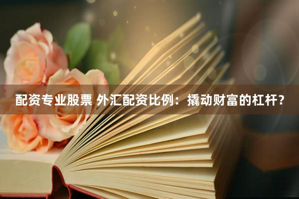 配资专业股票 外汇配资比例：撬动财富的杠杆？
