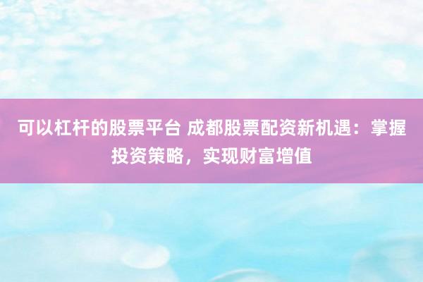 可以杠杆的股票平台 成都股票配资新机遇：掌握投资策略，实现财富增值