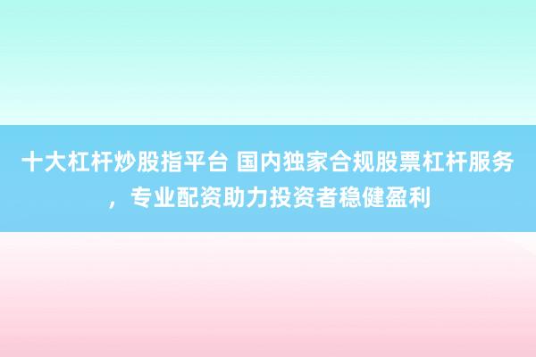 十大杠杆炒股指平台 国内独家合规股票杠杆服务，专业配资助力投资者稳健盈利