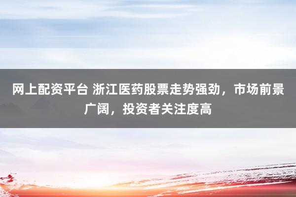 网上配资平台 浙江医药股票走势强劲，市场前景广阔，投资者关注度高