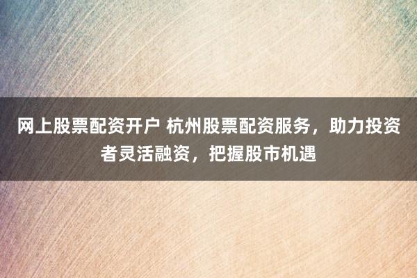 网上股票配资开户 杭州股票配资服务，助力投资者灵活融资，把握股市机遇
