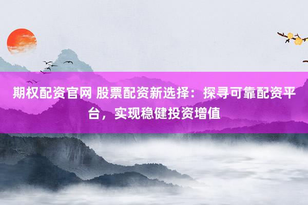 期权配资官网 股票配资新选择：探寻可靠配资平台，实现稳健投资增值