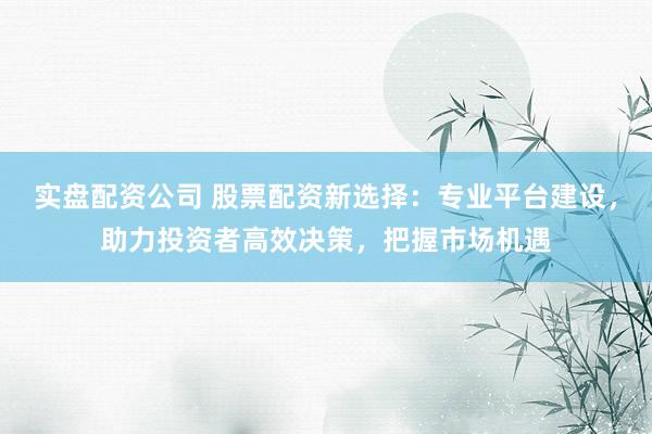 实盘配资公司 股票配资新选择：专业平台建设，助力投资者高效决策，把握市场机遇