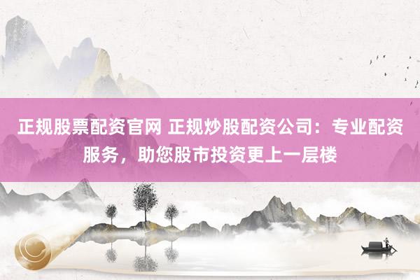 正规股票配资官网 正规炒股配资公司：专业配资服务，助您股市投资更上一层楼