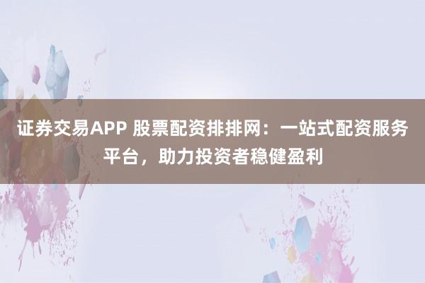 证券交易APP 股票配资排排网：一站式配资服务平台，助力投资者稳健盈利