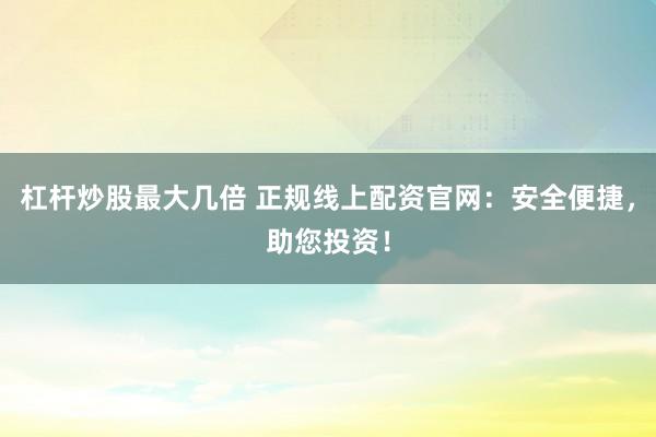 杠杆炒股最大几倍 正规线上配资官网：安全便捷，助您投资！