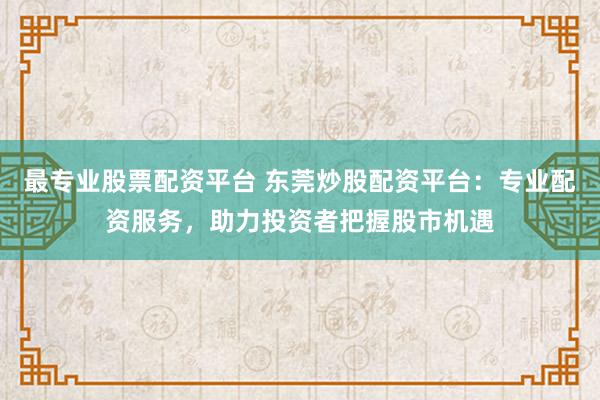 最专业股票配资平台 东莞炒股配资平台：专业配资服务，助力投资者把握股市机遇