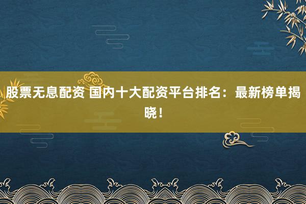股票无息配资 国内十大配资平台排名：最新榜单揭晓！