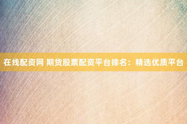 在线配资网 期货股票配资平台排名：精选优质平台