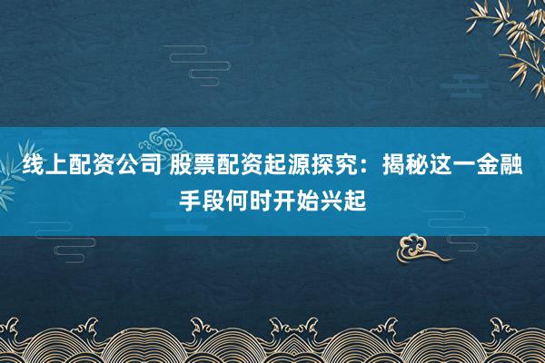 线上配资公司 股票配资起源探究：揭秘这一金融手段何时开始兴起