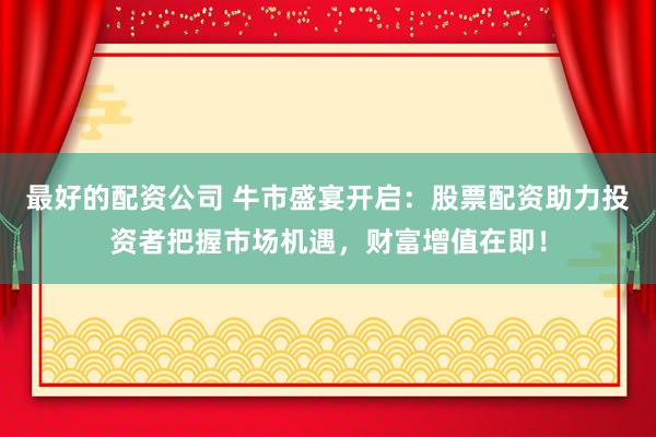 最好的配资公司 牛市盛宴开启：股票配资助力投资者把握市场机遇，财富增值在即！