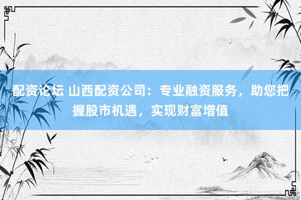 配资论坛 山西配资公司：专业融资服务，助您把握股市机遇，实现财富增值