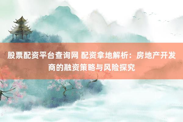 股票配资平台查询网 配资拿地解析：房地产开发商的融资策略与风险探究