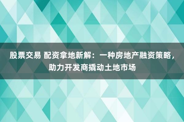 股票交易 配资拿地新解：一种房地产融资策略，助力开发商撬动土地市场