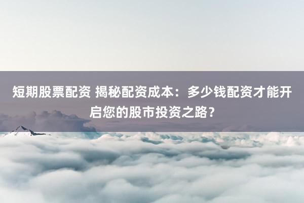 短期股票配资 揭秘配资成本：多少钱配资才能开启您的股市投资之路？