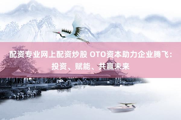 配资专业网上配资炒股 OTO资本助力企业腾飞：投资、赋能、共赢未来